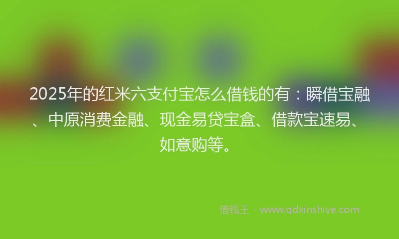 2025年的红米六支付宝怎么借钱的有：瞬借宝融、中原消费金融、现金易贷宝盒、借款宝速易、如意购等。