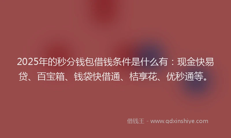 2025年的秒分钱包借钱条件是什么有：现金快易贷、百宝箱、钱袋快借通、桔享花、优秒通等。