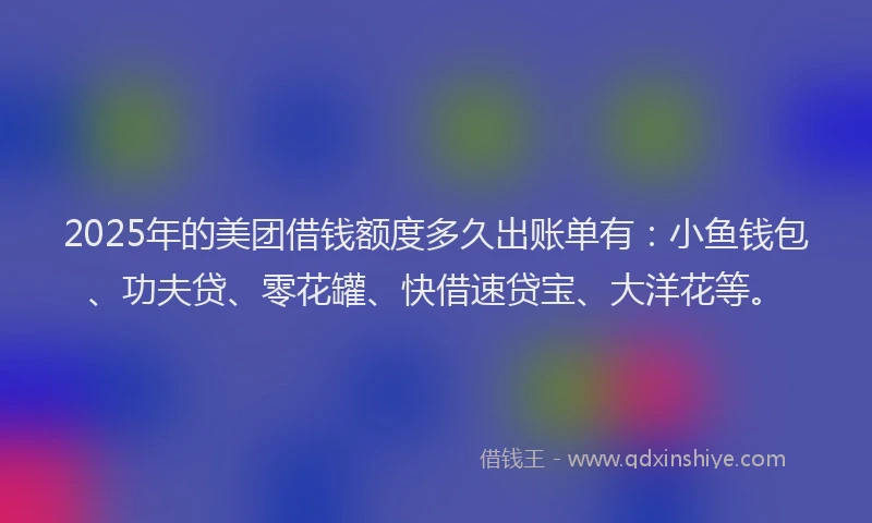 2025年的美团借钱额度多久出账单有：小鱼钱包、功夫贷、零花罐、快借速贷宝、大洋花等。