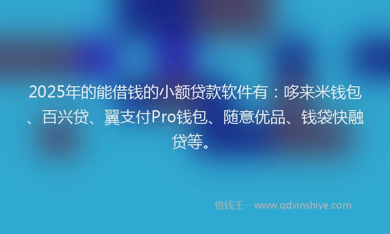 2025年的能借钱的小额贷款软件有：哆来米钱包、百兴贷、翼支付Pro钱包、随意优品、钱袋快融贷等。