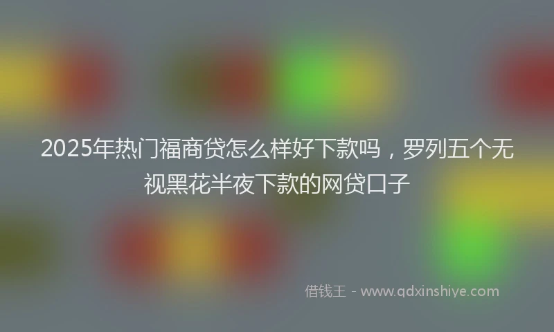 2025年热门福商贷怎么样好下款吗，罗列五个无视黑花半夜下款的网贷口子