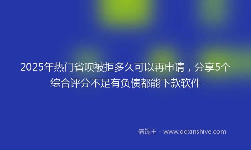 2025年热门省呗被拒多久可以再申请，分享5个综合评分不足有负债都能下款软件