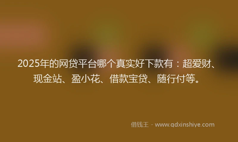2025年的网贷平台哪个真实好下款有：超爱财、现金站、盈小花、借款宝贷、随行付等。