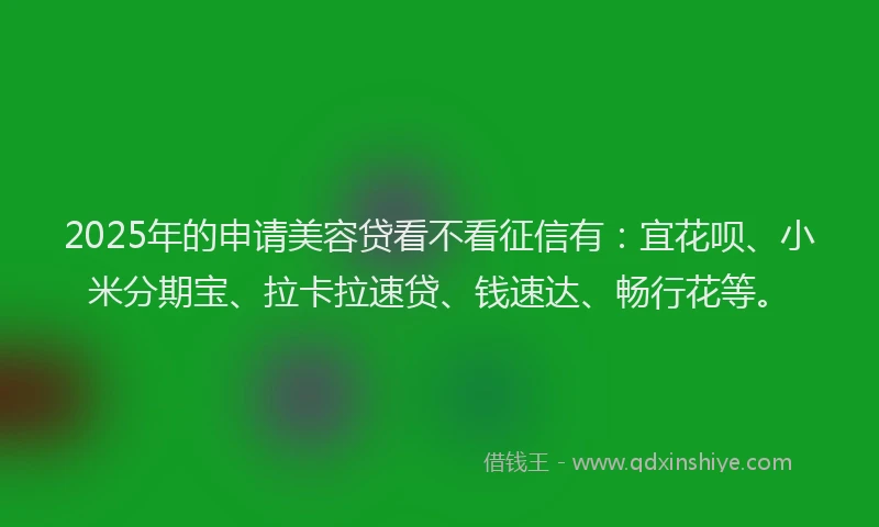 2025年的申请美容贷看不看征信有：宜花呗、小米分期宝、拉卡拉速贷、钱速达、畅行花等。