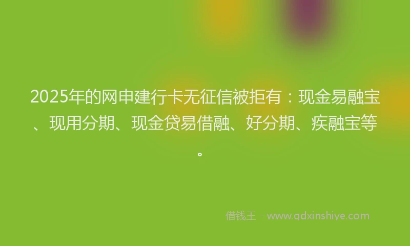 2025年的网申建行卡无征信被拒有:现金易融宝、现用分期、现金贷易借融、好分期、疾融宝等。