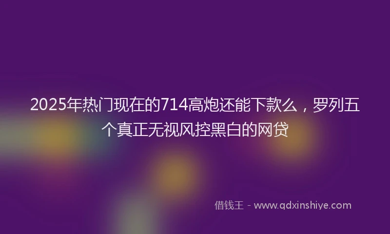 2025年热门现在的714高炮还能下款么，罗列五个真正无视风控黑白的网贷