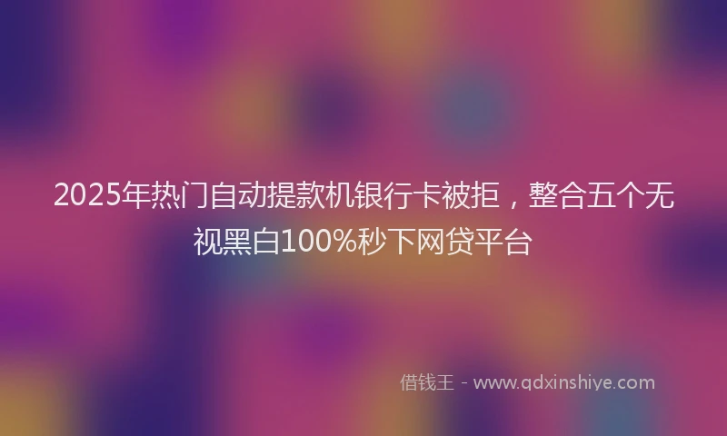 2025年热门自动提款机银行卡被拒，整合五个无视黑白100%秒下网贷平台