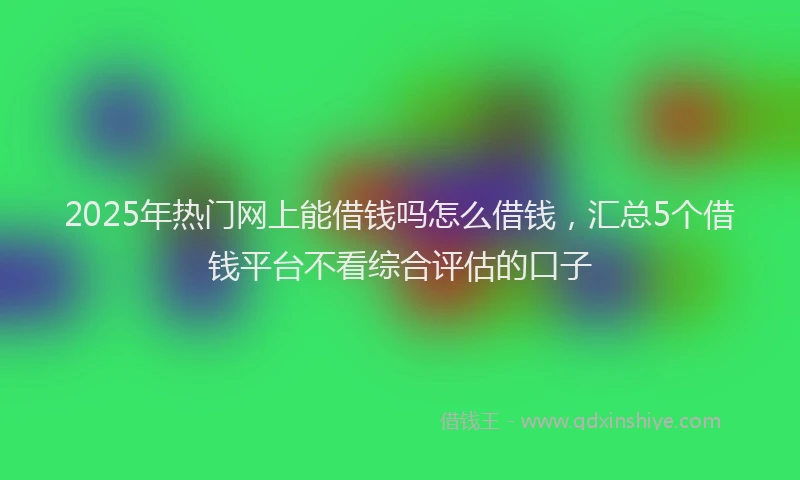 2025年热门网上能借钱吗怎么借钱，汇总5个借钱平台不看综合评估的口子
