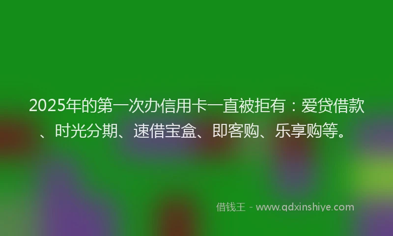 2025年的第一次办信用卡一直被拒有：爱贷借款、时光分期、速借宝盒、即客购、乐享购等。