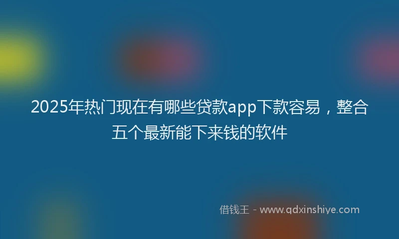2025年热门现在有哪些贷款app下款容易，整合五个最新能下来钱的软件
