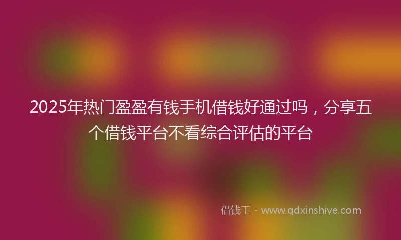 2025年热门盈盈有钱手机借钱好通过吗，分享五个借钱平台不看综合评估的平台
