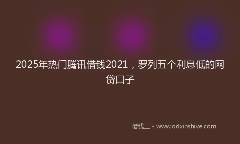 2025年热门腾讯借钱2021，罗列五个利息低的网贷口子