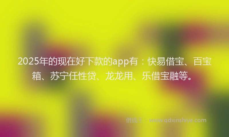 2025年的现在好下款的app有：快易借宝、百宝箱、苏宁任性贷、龙龙用、乐借宝融等。