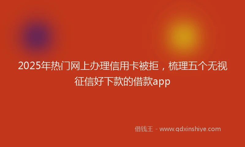 2025年热门网上办理信用卡被拒，梳理五个无视征信好下款的借款app