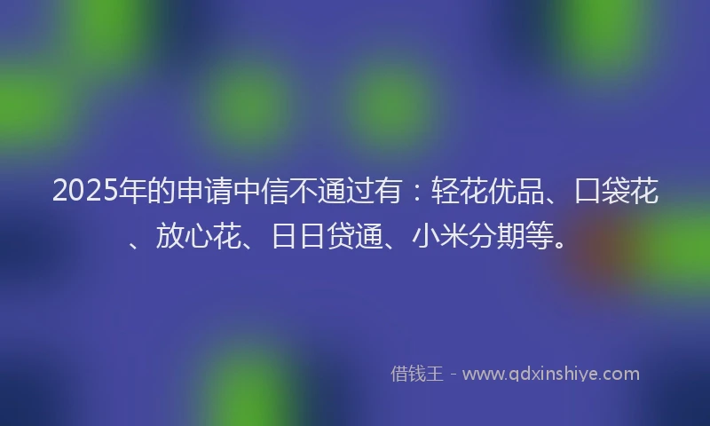 2025年的申请中信不通过有:轻花优品、口袋花、放心花、日日贷通、小米分期等。