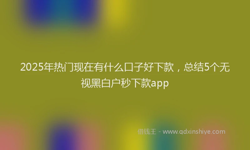 2025年热门现在有什么口子好下款，总结5个无视黑白户秒下款app