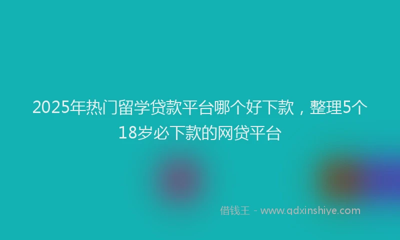 2025年热门留学贷款平台哪个好下款,整理5个18岁必下款的网贷平台