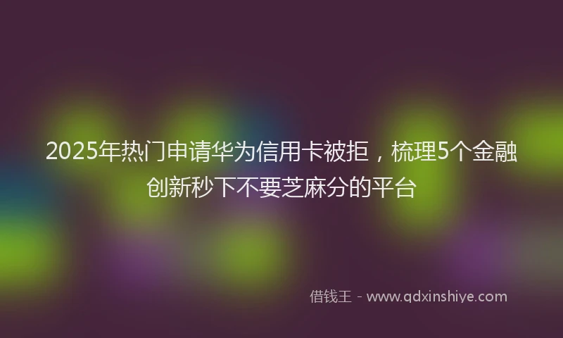 2025年热门申请华为信用卡被拒，梳理5个金融创新秒下不要芝麻分的平台