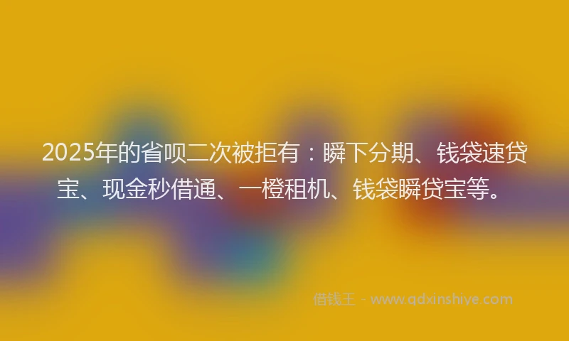 2025年的省呗二次被拒有：瞬下分期、钱袋速贷宝、现金秒借通、一橙租机、钱袋瞬贷宝等。