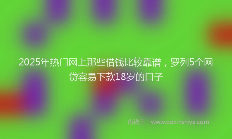 2025年热门网上那些借钱比较靠谱，罗列5个网贷容易下款18岁的口子