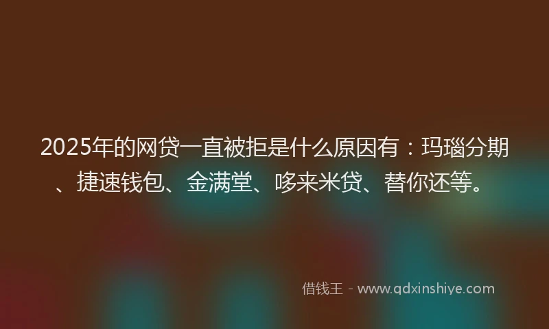 2025年的网贷一直被拒是什么原因有：玛瑙分期、捷速钱包、金满堂、哆来米贷、替你还等。