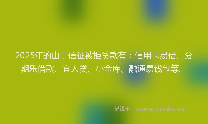 2025年的由于信征被拒贷款有：信用卡易借、分期乐借款、宜人贷、小金库、融通易钱包等。