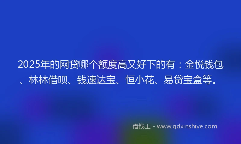 2025年的网贷哪个额度高又好下的有：金悦钱包、林林借呗、钱速达宝、恒小花、易贷宝盒等。