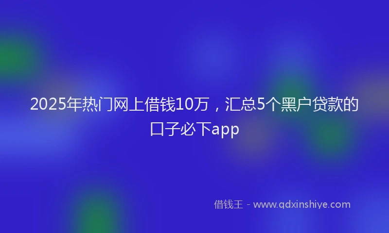 2025年热门网上借钱10万，汇总5个黑户贷款的口子必下app