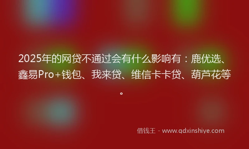 2025年的网贷不通过会有什么影响有：鹿优选、鑫易Pro+钱包、我来贷、维信卡卡贷、葫芦花等。