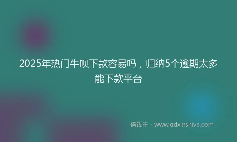 2025年热门牛呗下款容易吗，归纳5个逾期太多能下款平台