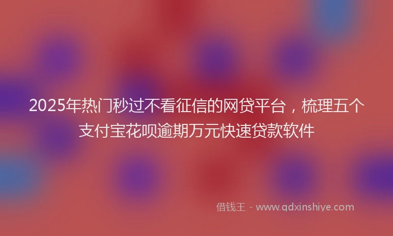 2025年热门秒过不看征信的网贷平台，梳理五个支付宝花呗逾期万元快速贷款软件