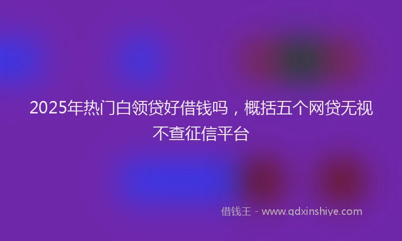 2025年热门白领贷好借钱吗，概括五个网贷无视不查征信平台