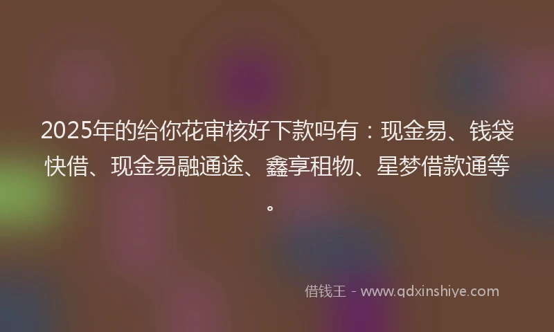 2025年的给你花审核好下款吗有：现金易、钱袋快借、现金易融通途、鑫享租物、星梦借款通等。