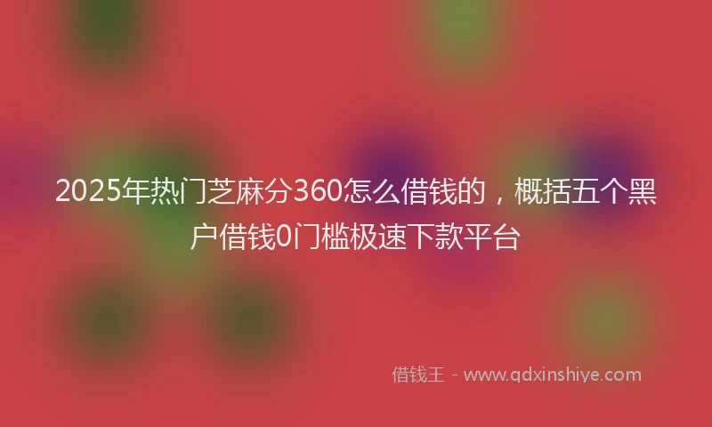 2025年热门芝麻分360怎么借钱的，概括五个黑户借钱0门槛极速下款平台