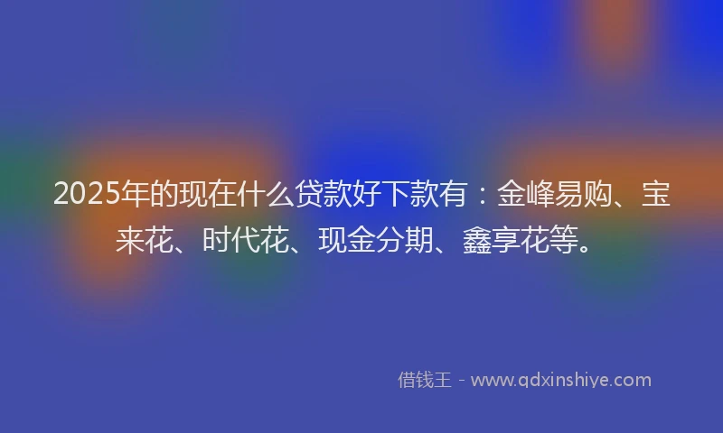 2025年的现在什么贷款好下款有:金峰易购、宝来花、时代花、现金分期、鑫享花等。