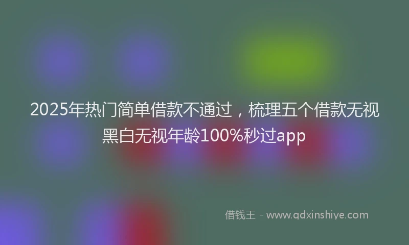 2025年热门简单借款不通过，梳理五个借款无视黑白无视年龄100%秒过app