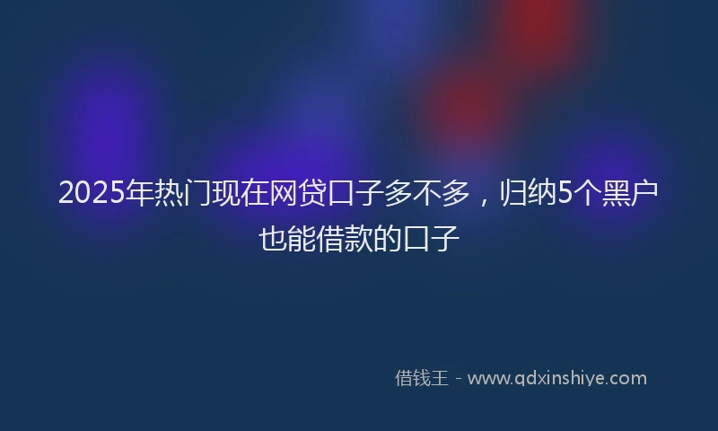 2025年热门现在网贷口子多不多，归纳5个黑户也能借款的口子