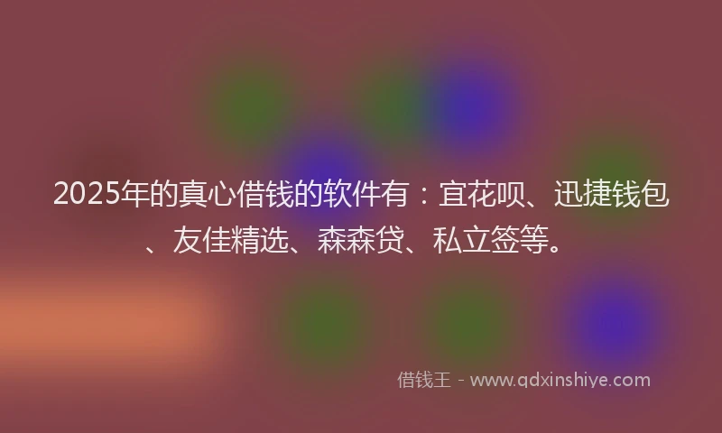 2025年的真心借钱的软件有：宜花呗、迅捷钱包、友佳精选、森森贷、私立签等。