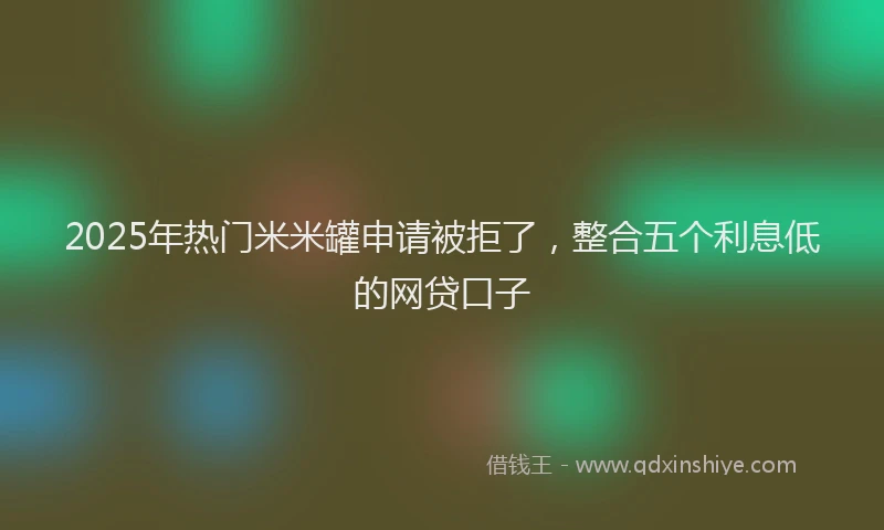 2025年热门米米罐申请被拒了，整合五个利息低的网贷口子