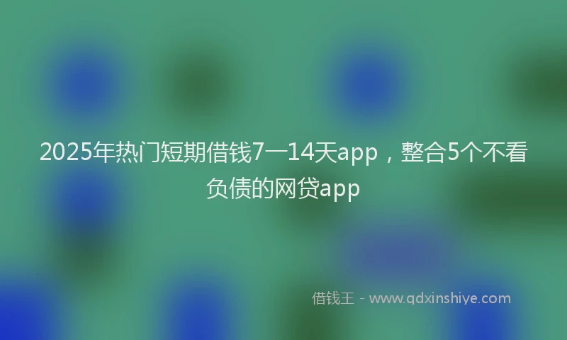 2025年热门短期借钱7一14天app，整合5个不看负债的网贷app