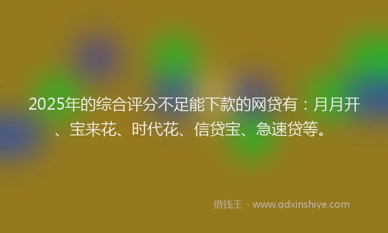 2025年的综合评分不足能下款的网贷有：月月开、宝来花、时代花、信贷宝、急速贷等。