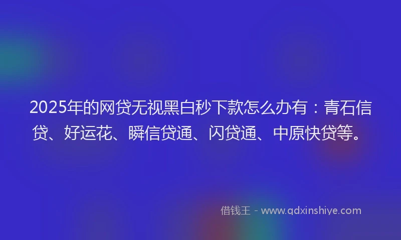 2025年的网贷无视黑白秒下款怎么办有：青石信贷、好运花、瞬信贷通、闪贷通、中原快贷等。