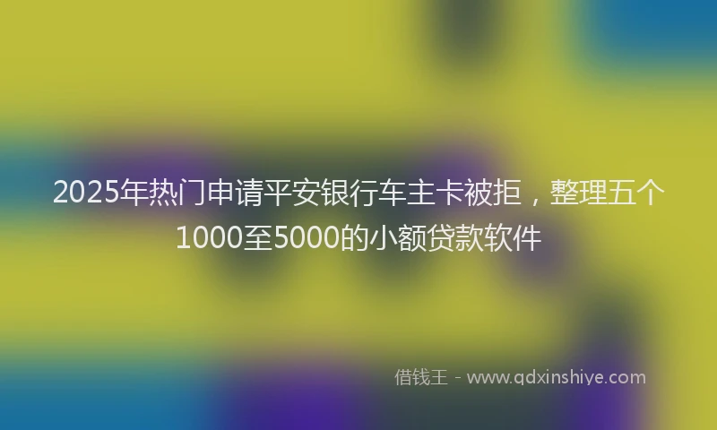 2025年热门申请平安银行车主卡被拒，整理五个1000至5000的小额贷款软件