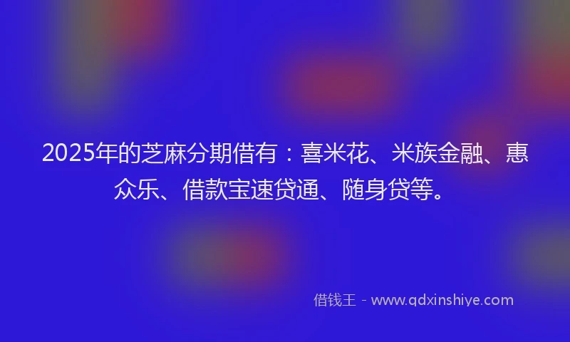 2025年的芝麻分期借有：喜米花、米族金融、惠众乐、借款宝速贷通、随身贷等。