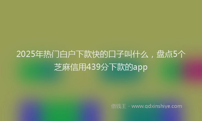 2025年热门白户下款快的口子叫什么，盘点5个芝麻信用439分下款的app