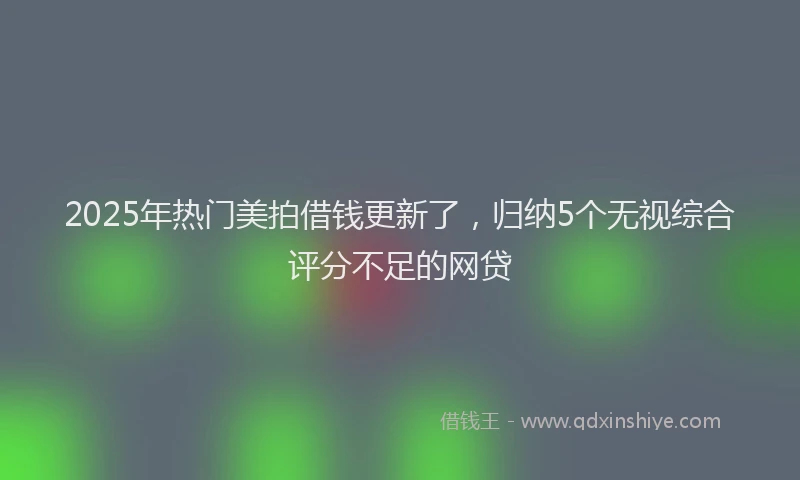 2025年热门美拍借钱更新了，归纳5个无视综合评分不足的网贷