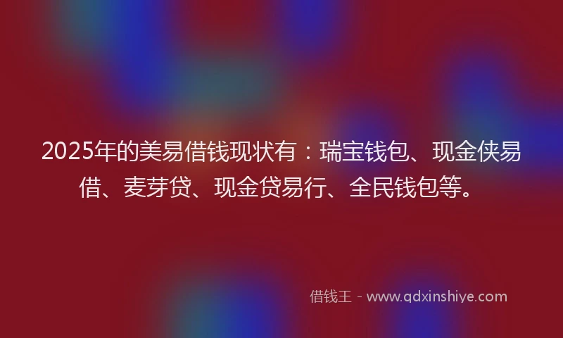 2025年的美易借钱现状有:瑞宝钱包、现金侠易借、麦芽贷、现金贷易行、全民钱包等。