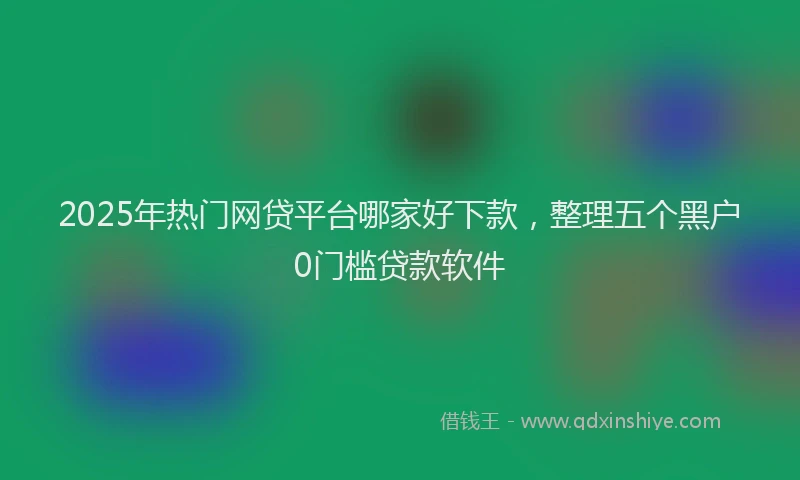 2025年热门网贷平台哪家好下款，整理五个黑户0门槛贷款软件