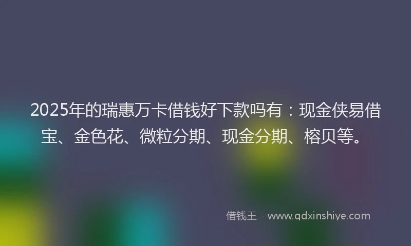 2025年的瑞惠万卡借钱好下款吗有：现金侠易借宝、金色花、微粒分期、现金分期、榕贝等。