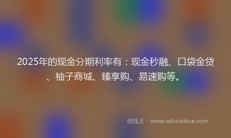 2025年的现金分期利率有:现金秒融、口袋金贷、柚子商城、臻享购、易速购等。